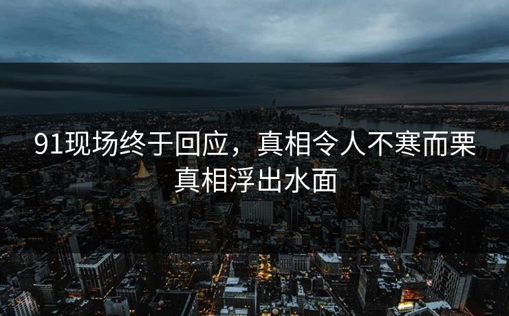91现场终于回应，真相令人不寒而栗真相浮出水面