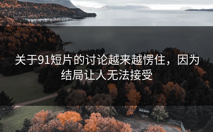 关于91短片的讨论越来越愣住，因为结局让人无法接受