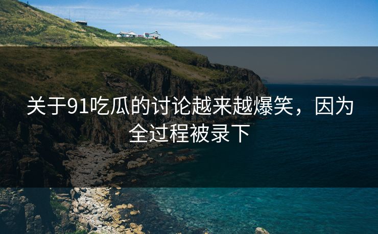 关于91吃瓜的讨论越来越爆笑，因为全过程被录下