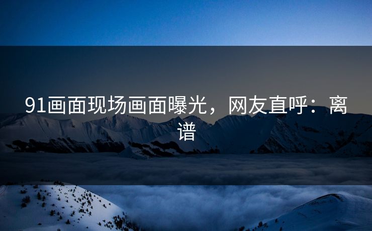 91画面现场画面曝光，网友直呼：离谱