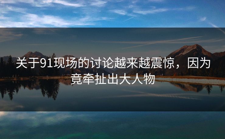关于91现场的讨论越来越震惊，因为竟牵扯出大人物