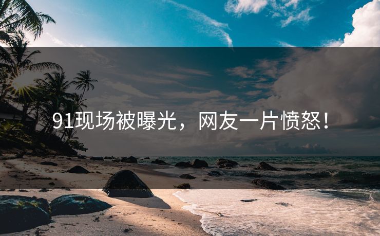 91现场被曝光，网友一片愤怒！