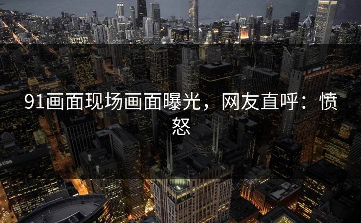 91画面现场画面曝光，网友直呼：愤怒