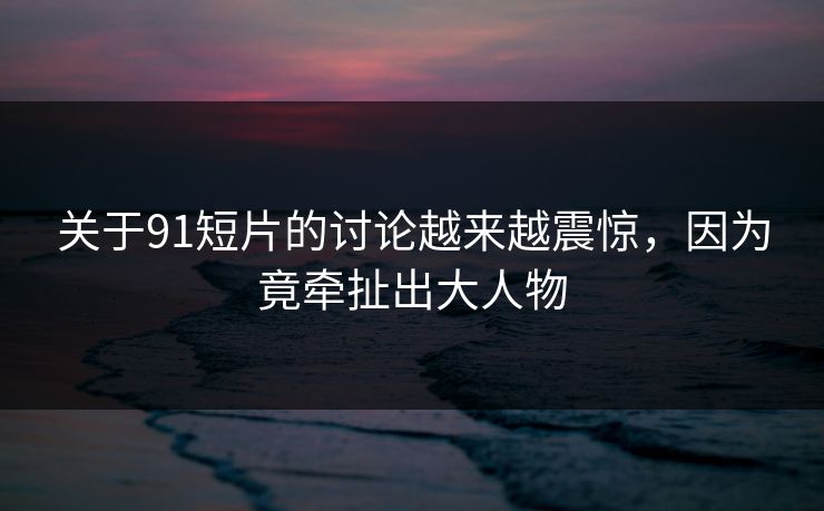 关于91短片的讨论越来越震惊，因为竟牵扯出大人物