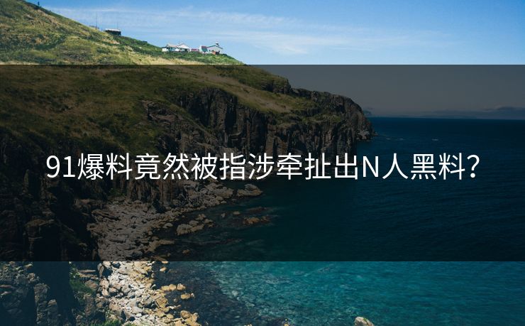 91爆料竟然被指涉牵扯出N人黑料？
