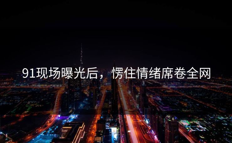 91现场曝光后，愣住情绪席卷全网