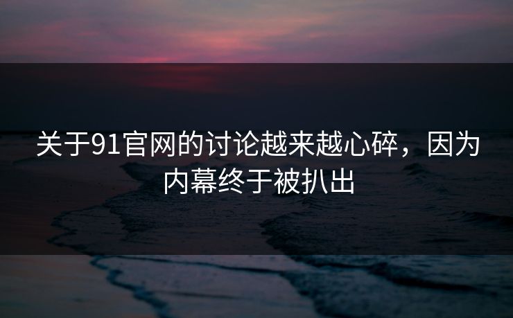 关于91官网的讨论越来越心碎，因为内幕终于被扒出