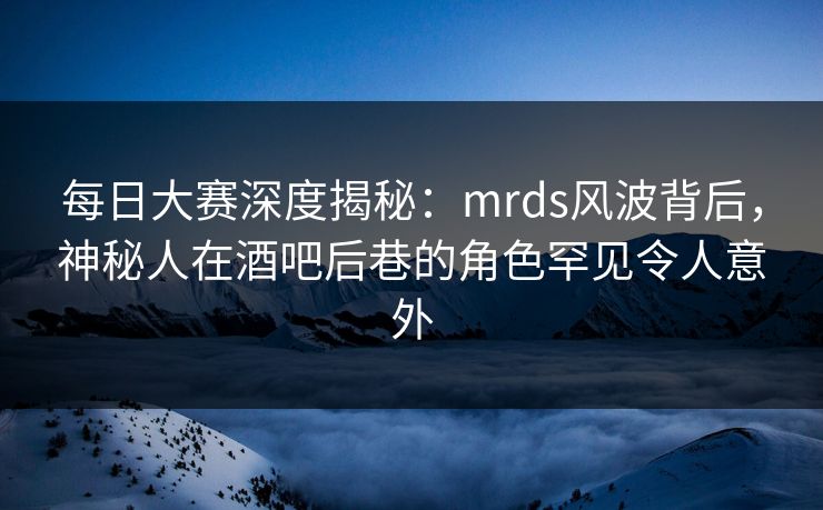 每日大赛深度揭秘：mrds风波背后，神秘人在酒吧后巷的角色罕见令人意外