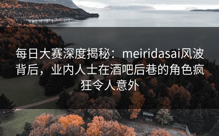 每日大赛深度揭秘：meiridasai风波背后，业内人士在酒吧后巷的角色疯狂令人意外