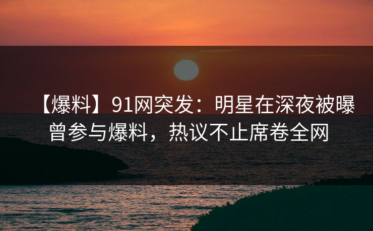 【爆料】91网突发：明星在深夜被曝曾参与爆料，热议不止席卷全网