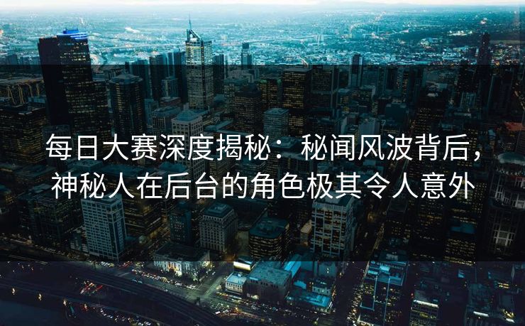 每日大赛深度揭秘：秘闻风波背后，神秘人在后台的角色极其令人意外