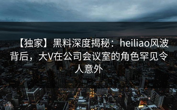 【独家】黑料深度揭秘：heiliao风波背后，大V在公司会议室的角色罕见令人意外