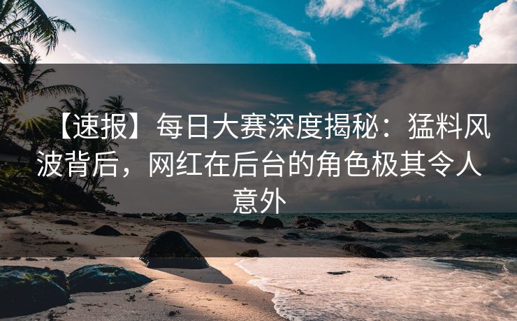 【速报】每日大赛深度揭秘：猛料风波背后，网红在后台的角色极其令人意外
