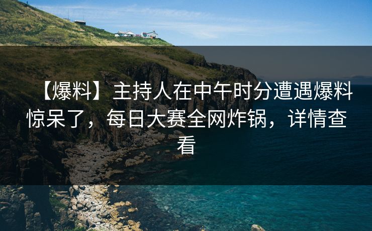 【爆料】主持人在中午时分遭遇爆料惊呆了，每日大赛全网炸锅，详情查看
