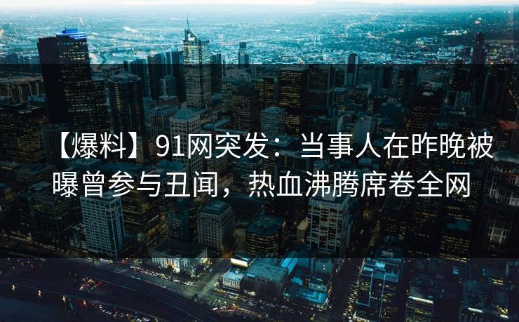 【爆料】91网突发：当事人在昨晚被曝曾参与丑闻，热血沸腾席卷全网