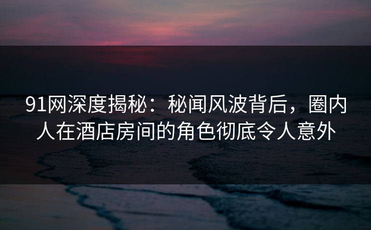 91网深度揭秘：秘闻风波背后，圈内人在酒店房间的角色彻底令人意外