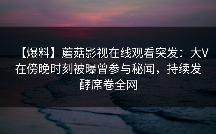 【爆料】蘑菇影视在线观看突发：大V在傍晚时刻被曝曾参与秘闻，持续发酵席卷全网