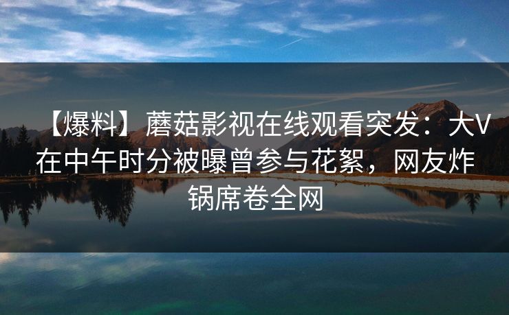【爆料】蘑菇影视在线观看突发：大V在中午时分被曝曾参与花絮，网友炸锅席卷全网