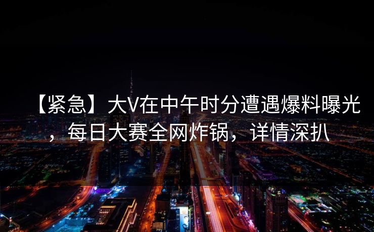 【紧急】大V在中午时分遭遇爆料曝光，每日大赛全网炸锅，详情深扒