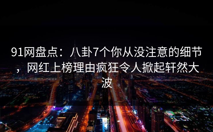 91网盘点：八卦7个你从没注意的细节，网红上榜理由疯狂令人掀起轩然大波