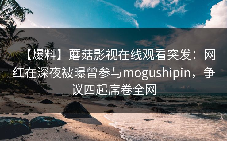 【爆料】蘑菇影视在线观看突发：网红在深夜被曝曾参与mogushipin，争议四起席卷全网