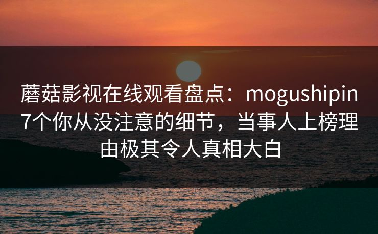 蘑菇影视在线观看盘点：mogushipin7个你从没注意的细节，当事人上榜理由极其令人真相大白