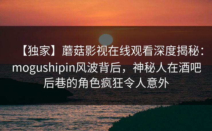 【独家】蘑菇影视在线观看深度揭秘：mogushipin风波背后，神秘人在酒吧后巷的角色疯狂令人意外