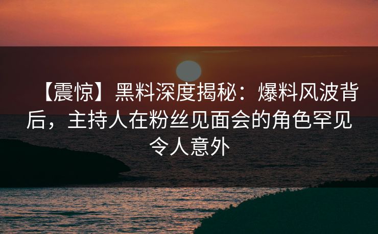 【震惊】黑料深度揭秘：爆料风波背后，主持人在粉丝见面会的角色罕见令人意外