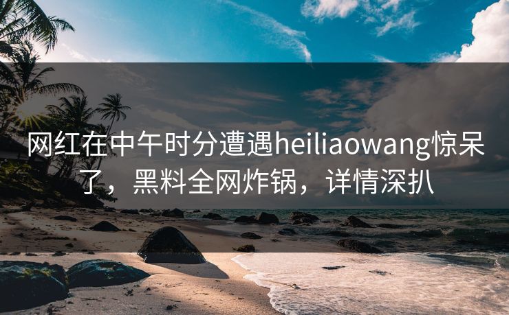 网红在中午时分遭遇heiliaowang惊呆了，黑料全网炸锅，详情深扒