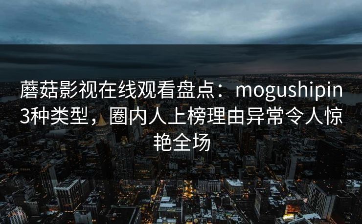 蘑菇影视在线观看盘点：mogushipin3种类型，圈内人上榜理由异常令人惊艳全场