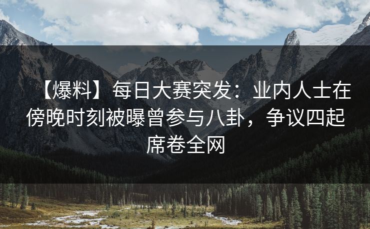 【爆料】每日大赛突发：业内人士在傍晚时刻被曝曾参与八卦，争议四起席卷全网
