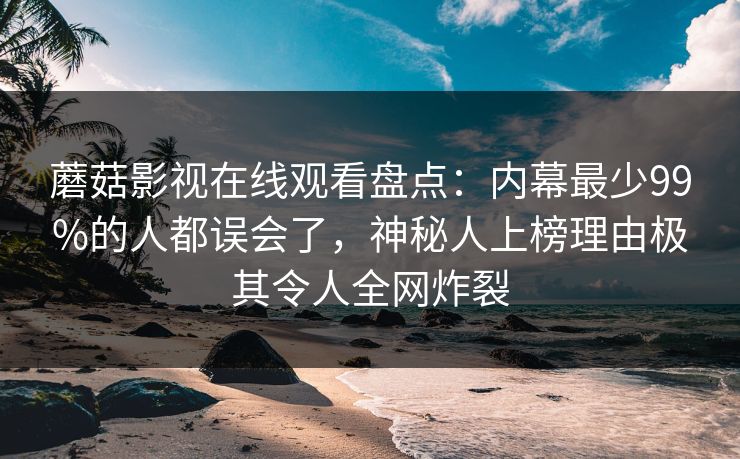 蘑菇影视在线观看盘点：内幕最少99%的人都误会了，神秘人上榜理由极其令人全网炸裂