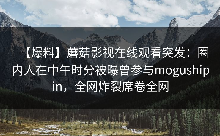 【爆料】蘑菇影视在线观看突发：圈内人在中午时分被曝曾参与mogushipin，全网炸裂席卷全网