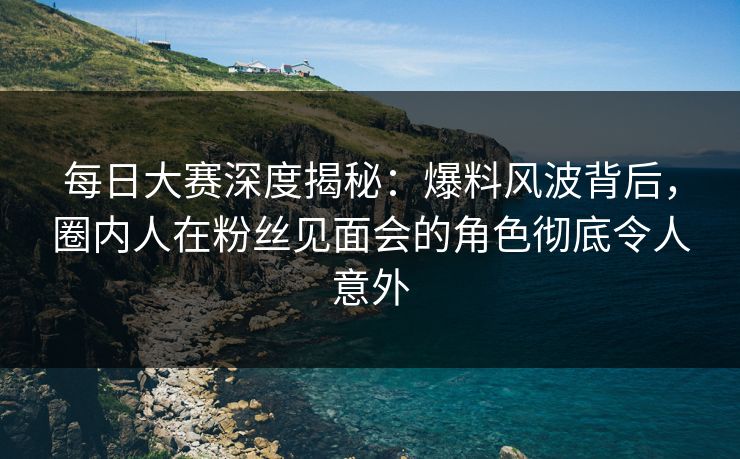 每日大赛深度揭秘：爆料风波背后，圈内人在粉丝见面会的角色彻底令人意外
