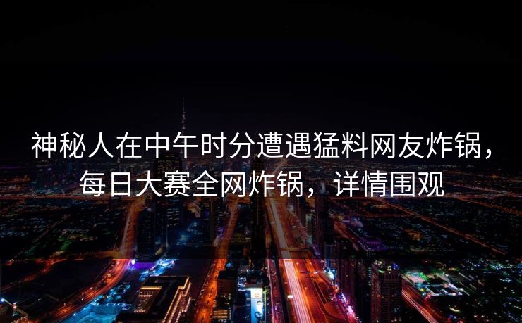 神秘人在中午时分遭遇猛料网友炸锅，每日大赛全网炸锅，详情围观