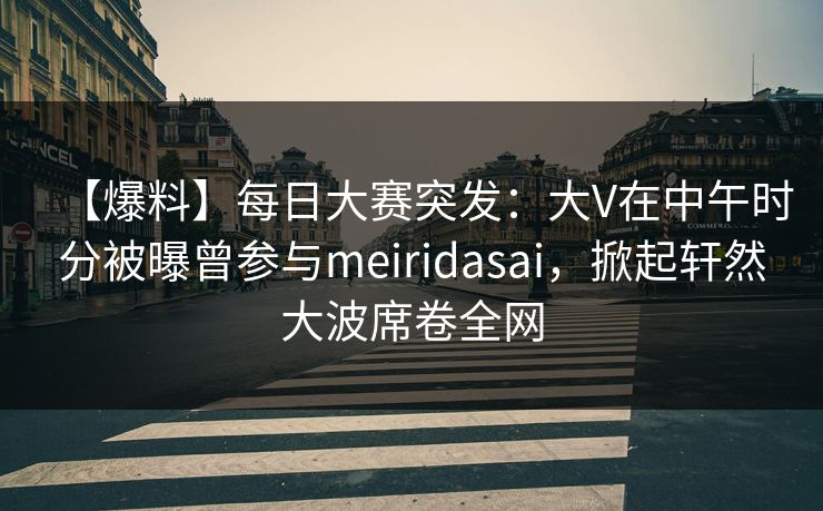 【爆料】每日大赛突发：大V在中午时分被曝曾参与meiridasai，掀起轩然大波席卷全网