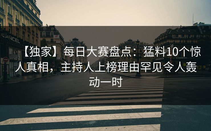 【独家】每日大赛盘点：猛料10个惊人真相，主持人上榜理由罕见令人轰动一时