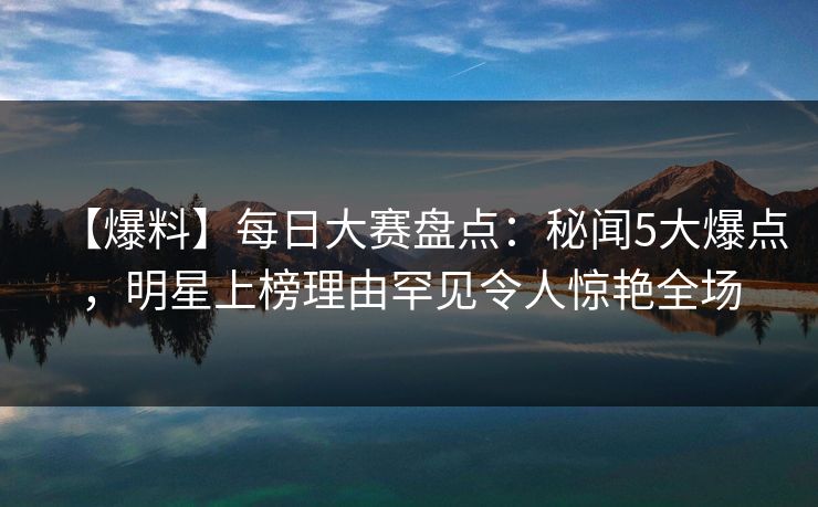 【爆料】每日大赛盘点：秘闻5大爆点，明星上榜理由罕见令人惊艳全场