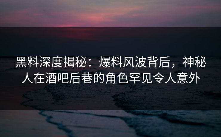 黑料深度揭秘：爆料风波背后，神秘人在酒吧后巷的角色罕见令人意外