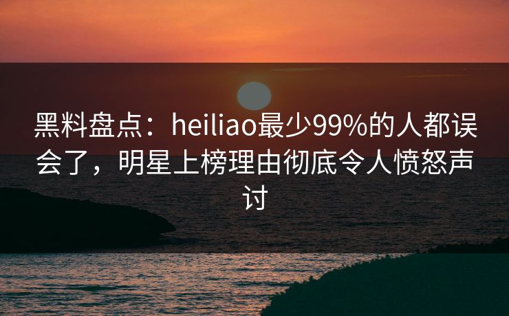 黑料盘点：heiliao最少99%的人都误会了，明星上榜理由彻底令人愤怒声讨