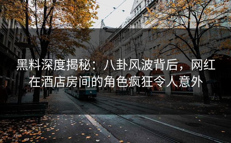 黑料深度揭秘：八卦风波背后，网红在酒店房间的角色疯狂令人意外