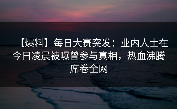 【爆料】每日大赛突发：业内人士在今日凌晨被曝曾参与真相，热血沸腾席卷全网