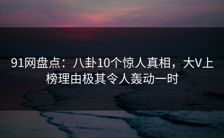 91网盘点：八卦10个惊人真相，大V上榜理由极其令人轰动一时