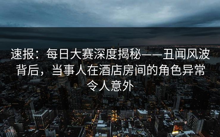速报：每日大赛深度揭秘——丑闻风波背后，当事人在酒店房间的角色异常令人意外