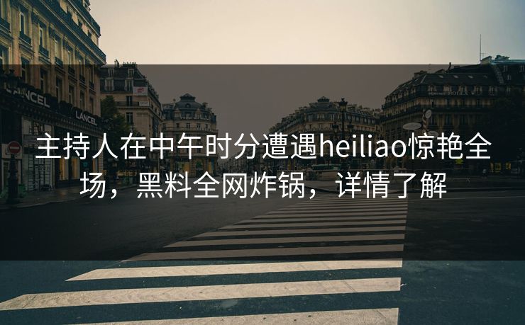 主持人在中午时分遭遇heiliao惊艳全场，黑料全网炸锅，详情了解
