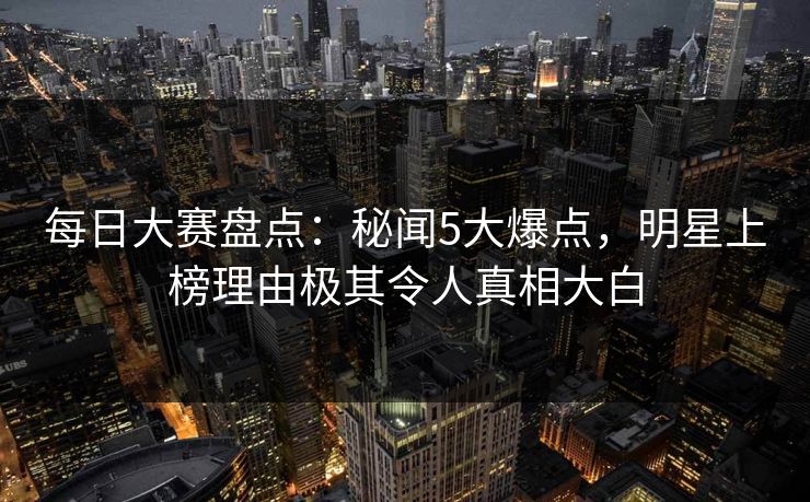 每日大赛盘点：秘闻5大爆点，明星上榜理由极其令人真相大白