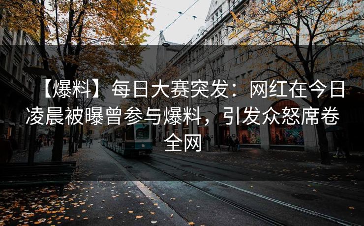 【爆料】每日大赛突发：网红在今日凌晨被曝曾参与爆料，引发众怒席卷全网