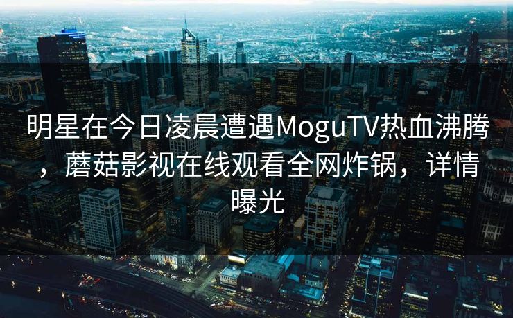 明星在今日凌晨遭遇MoguTV热血沸腾，蘑菇影视在线观看全网炸锅，详情曝光