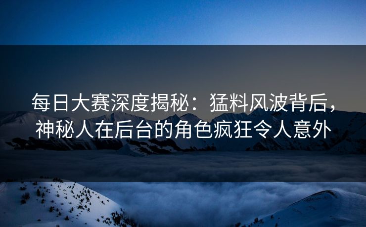 每日大赛深度揭秘：猛料风波背后，神秘人在后台的角色疯狂令人意外