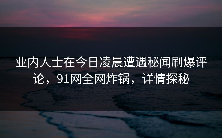 业内人士在今日凌晨遭遇秘闻刷爆评论，91网全网炸锅，详情探秘